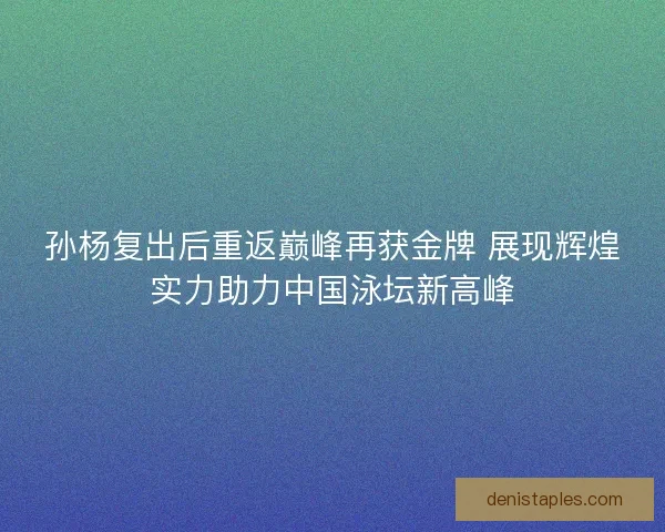 孙杨复出后重返巅峰再获金牌 展现辉煌实力助力中国泳坛新高峰