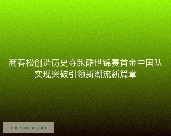商春松创造历史夺跑酷世锦赛首金中国队实现突破引领新潮流新篇章